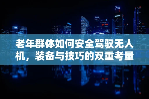 老年群体如何安全驾驭无人机，装备与技巧的双重考量