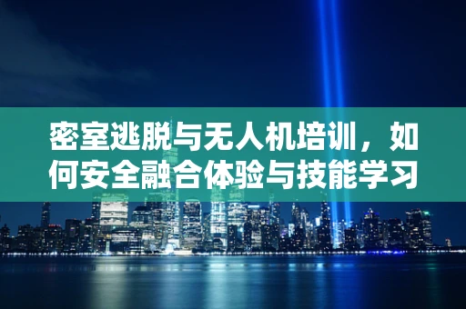 密室逃脱与无人机培训，如何安全融合体验与技能学习？