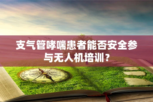 支气管哮喘患者能否安全参与无人机培训？