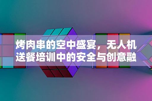 烤肉串的空中盛宴，无人机送餐培训中的安全与创意融合