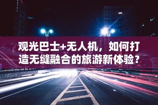 观光巴士+无人机，如何打造无缝融合的旅游新体验？