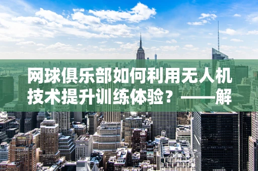 网球俱乐部如何利用无人机技术提升训练体验？——解锁空中视角的网球训练新模式