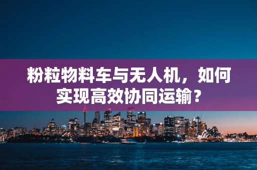 粉粒物料车与无人机，如何实现高效协同运输？