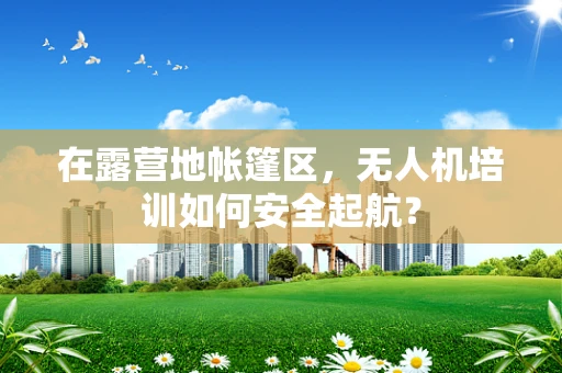 在露营地帐篷区，无人机培训如何安全起航？