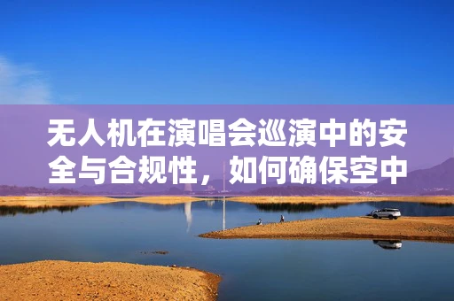 无人机在演唱会巡演中的安全与合规性，如何确保空中表演的万无一失？