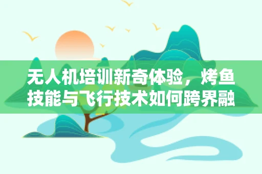 无人机培训新奇体验，烤鱼技能与飞行技术如何跨界融合？