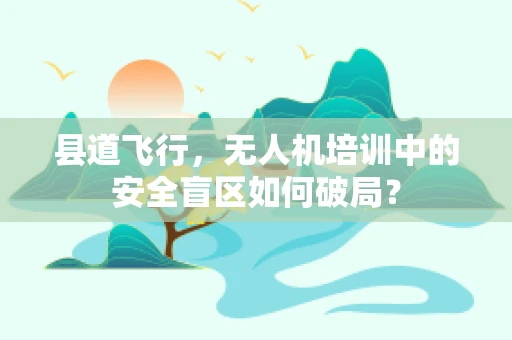 县道飞行，无人机培训中的安全盲区如何破局？