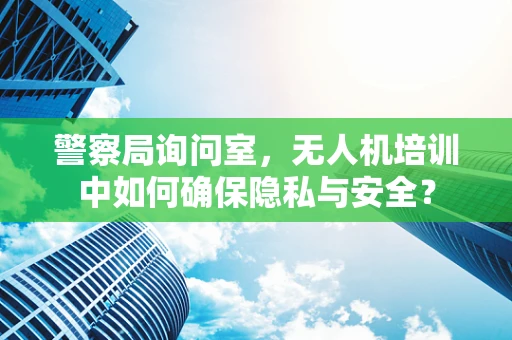 警察局询问室，无人机培训中如何确保隐私与安全？