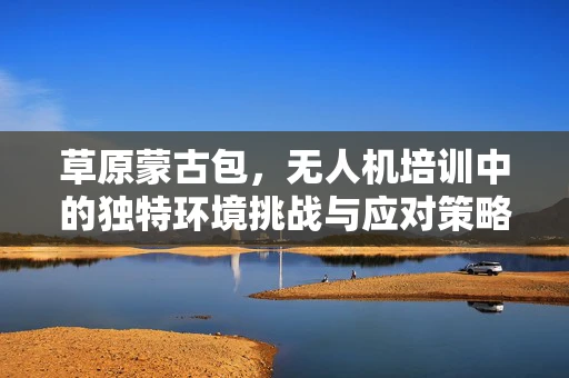 草原蒙古包，无人机培训中的独特环境挑战与应对策略