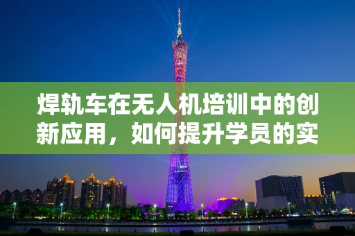 焊轨车在无人机培训中的创新应用，如何提升学员的实操技能？