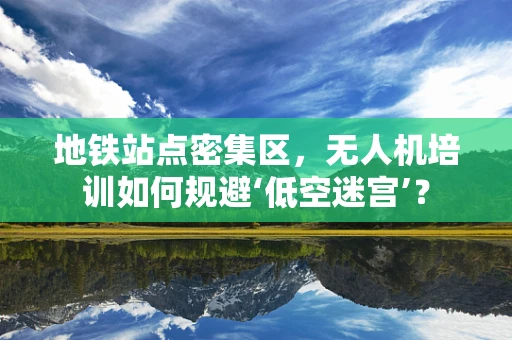 地铁站点密集区，无人机培训如何规避‘低空迷宫’？