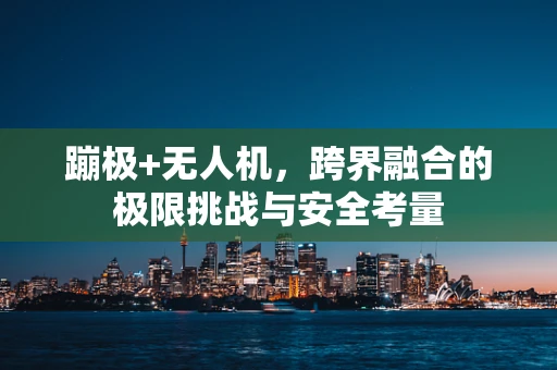 蹦极+无人机，跨界融合的极限挑战与安全考量