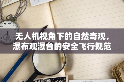 无人机视角下的自然奇观，瀑布观瀑台的安全飞行规范