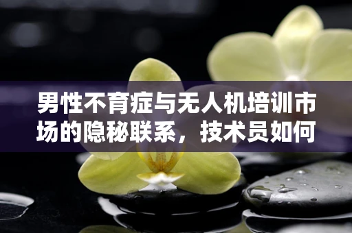 男性不育症与无人机培训市场的隐秘联系，技术员如何平衡？