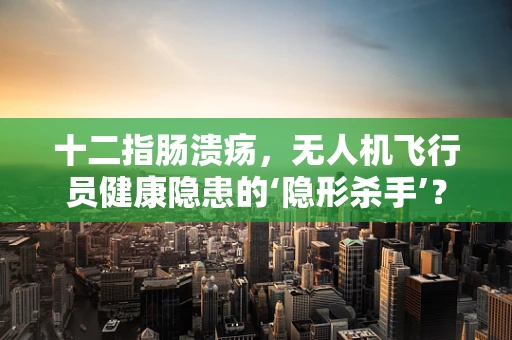十二指肠溃疡，无人机飞行员健康隐患的‘隐形杀手’？