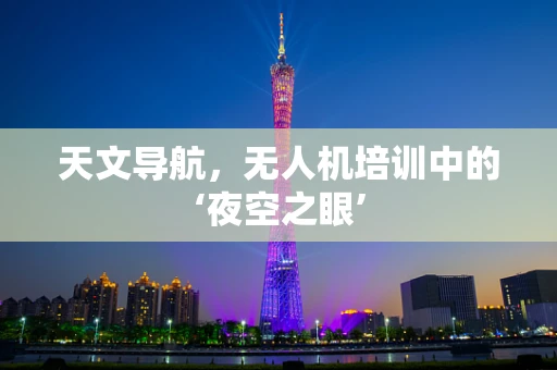 天文导航，无人机培训中的‘夜空之眼’
