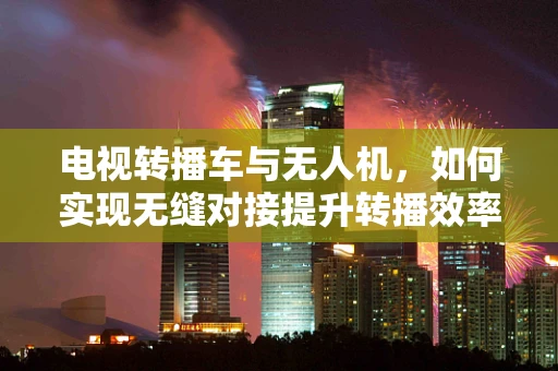 电视转播车与无人机，如何实现无缝对接提升转播效率？