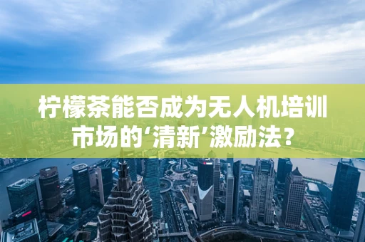 柠檬茶能否成为无人机培训市场的‘清新’激励法？