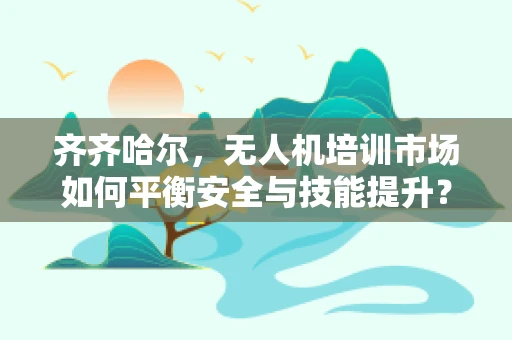 齐齐哈尔，无人机培训市场如何平衡安全与技能提升？