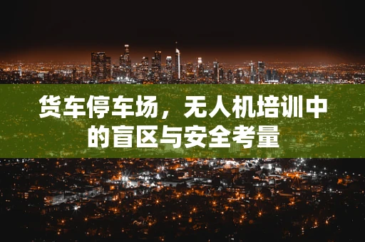 货车停车场，无人机培训中的盲区与安全考量