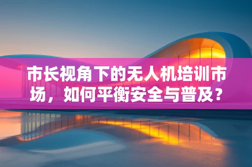 市长视角下的无人机培训市场，如何平衡安全与普及？