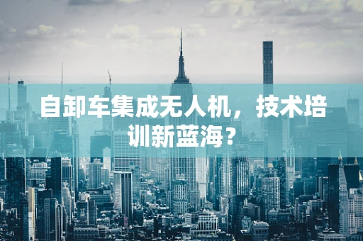 自卸车集成无人机，技术培训新蓝海？
