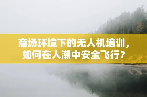 商场环境下的无人机培训，如何在人潮中安全飞行？