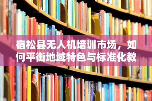 宿松县无人机培训市场，如何平衡地域特色与标准化教学？