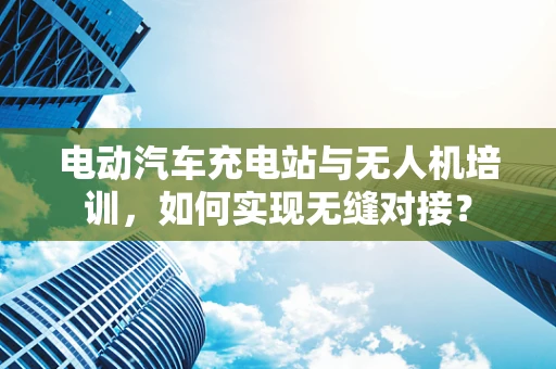 电动汽车充电站与无人机培训，如何实现无缝对接？