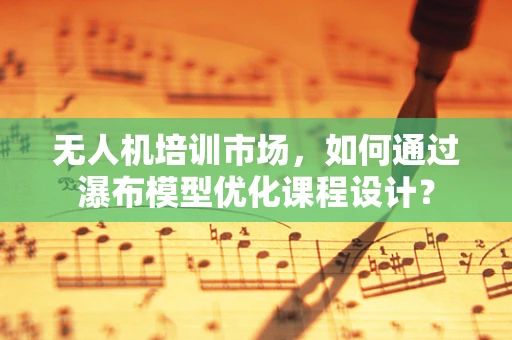无人机培训市场，如何通过瀑布模型优化课程设计？