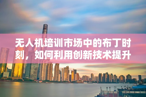 无人机培训市场中的布丁时刻，如何利用创新技术提升培训体验？