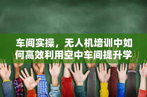 车间实操，无人机培训中如何高效利用空中车间提升学员技能？