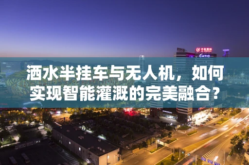 洒水半挂车与无人机，如何实现智能灌溉的完美融合？