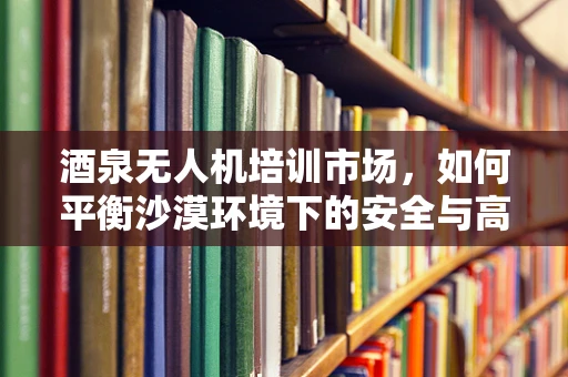 酒泉无人机培训市场，如何平衡沙漠环境下的安全与高效训练？