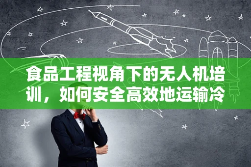 食品工程视角下的无人机培训，如何安全高效地运输冷链食品？
