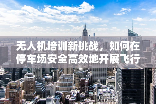 无人机培训新挑战，如何在停车场安全高效地开展飞行训练？