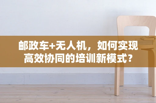 邮政车+无人机，如何实现高效协同的培训新模式？