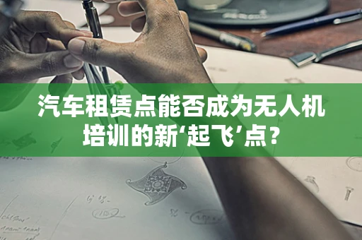 汽车租赁点能否成为无人机培训的新‘起飞’点？