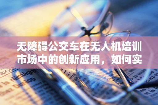 无障碍公交车在无人机培训市场中的创新应用，如何实现高效、安全的空中运输？
