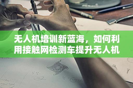 无人机培训新蓝海，如何利用接触网检测车提升无人机在电力巡检中的应用？
