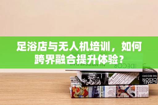 足浴店与无人机培训，如何跨界融合提升体验？