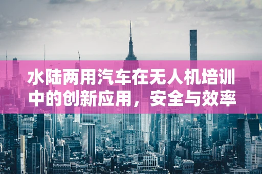 水陆两用汽车在无人机培训中的创新应用，安全与效率的双重提升？