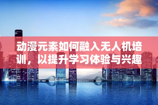 动漫元素如何融入无人机培训，以提升学习体验与兴趣？