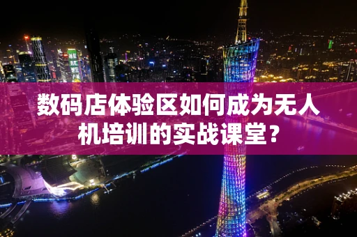 数码店体验区如何成为无人机培训的实战课堂？