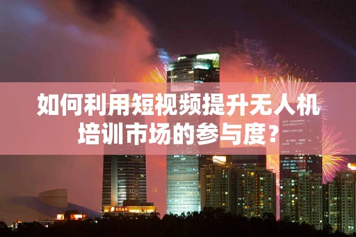 如何利用短视频提升无人机培训市场的参与度？