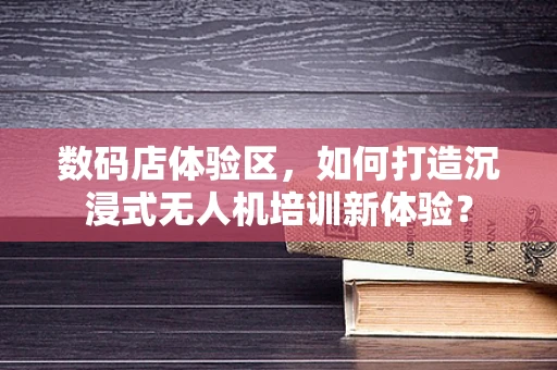 数码店体验区，如何打造沉浸式无人机培训新体验？