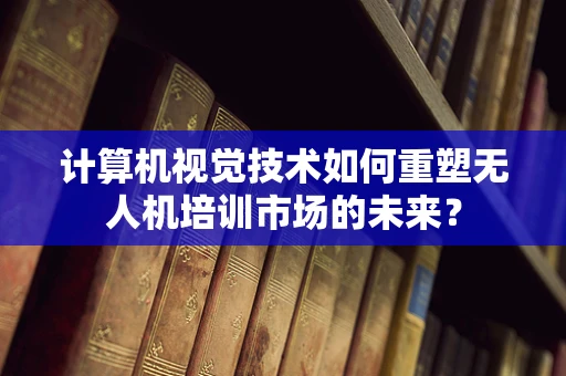 计算机视觉技术如何重塑无人机培训市场的未来？