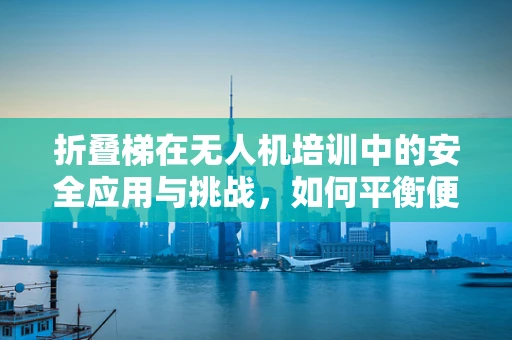 折叠梯在无人机培训中的安全应用与挑战，如何平衡便捷与安全？