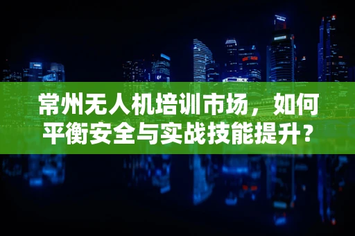 常州无人机培训市场，如何平衡安全与实战技能提升？
