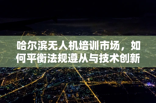 哈尔滨无人机培训市场，如何平衡法规遵从与技术创新？